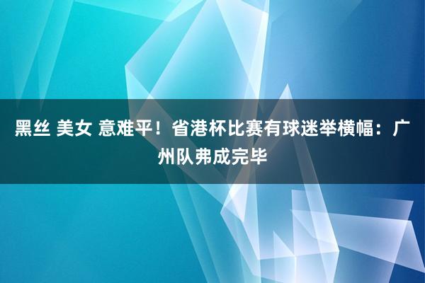 黑丝 美女 意难平！省港杯比赛有球迷举横幅：广州队弗成完毕