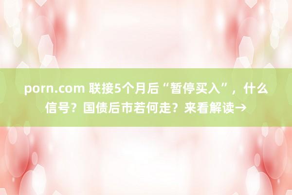 porn.com 联接5个月后“暂停买入”，什么信号？国债后市若何走？来看解读→