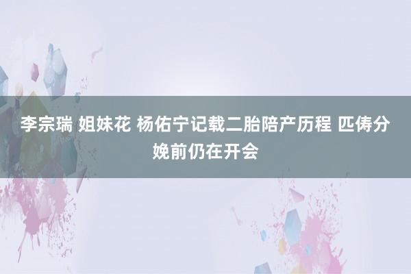 李宗瑞 姐妹花 杨佑宁记载二胎陪产历程 匹俦分娩前仍在开会