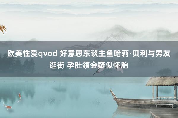 欧美性爱qvod 好意思东谈主鱼哈莉·贝利与男友逛街 孕肚领会疑似怀胎