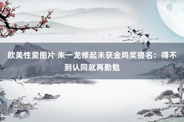 欧美性爱图片 朱一龙修起未获金鸡奖提名：得不到认同就再勤勉