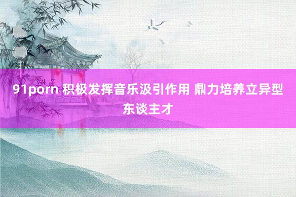 91porn 积极发挥音乐汲引作用 鼎力培养立异型东谈主才
