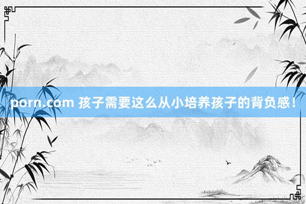 porn.com 孩子需要这么从小培养孩子的背负感！