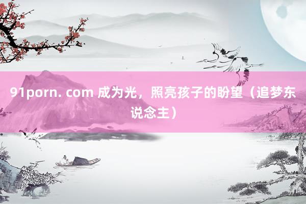 91porn. com 成为光，照亮孩子的盼望（追梦东说念主）
