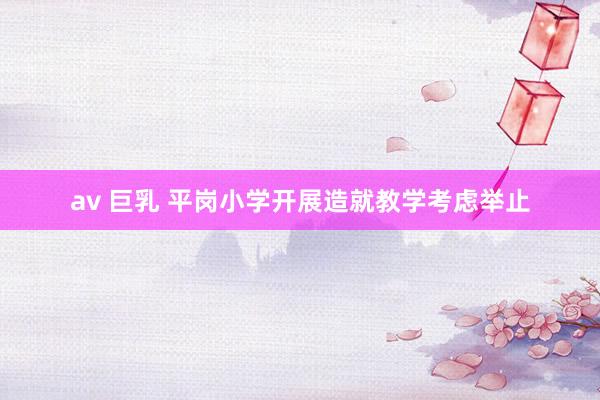 av 巨乳 平岗小学开展造就教学考虑举止