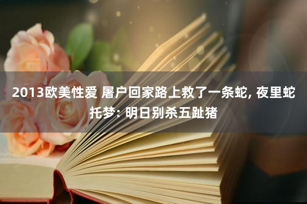 2013欧美性爱 屠户回家路上救了一条蛇， 夜里蛇托梦: 明日别杀五趾猪