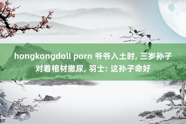 hongkongdoll porn 爷爷入土时， 三岁孙子对着棺材撒尿， 羽士: 这孙子命好