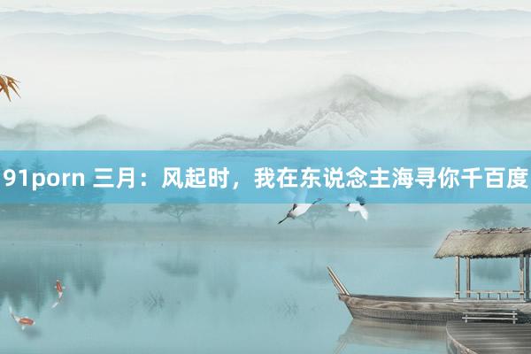 91porn 三月：风起时，我在东说念主海寻你千百度