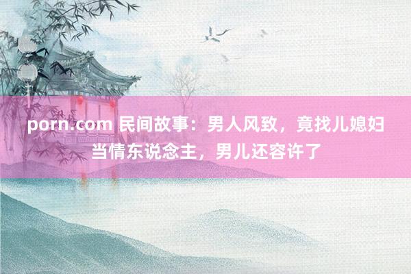 porn.com 民间故事：男人风致，竟找儿媳妇当情东说念主，男儿还容许了
