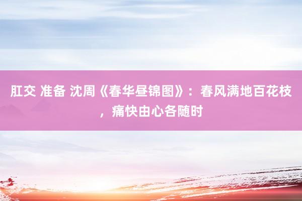 肛交 准备 沈周《春华昼锦图》：春风满地百花枝，痛快由心各随时