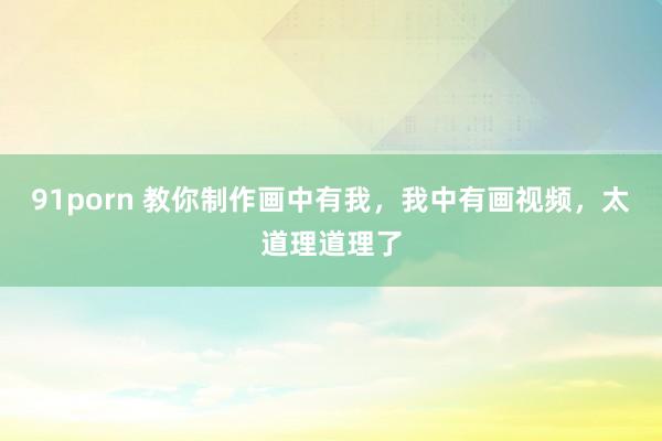 91porn 教你制作画中有我，我中有画视频，太道理道理了