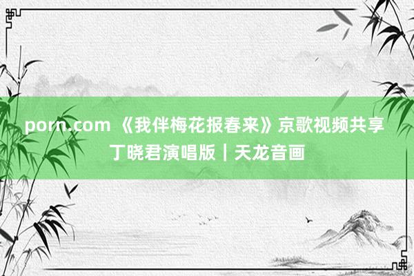 porn.com 《我伴梅花报春来》京歌视频共享 丁晓君演唱版｜天龙音画