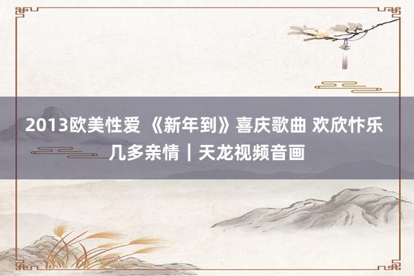 2013欧美性爱 《新年到》喜庆歌曲 欢欣忭乐 几多亲情｜天龙视频音画