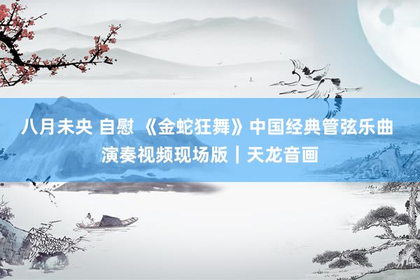 八月未央 自慰 《金蛇狂舞》中国经典管弦乐曲 演奏视频现场版｜天龙音画