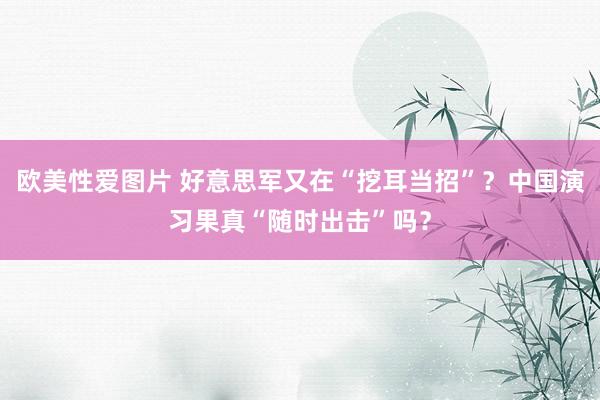 欧美性爱图片 好意思军又在“挖耳当招”？中国演习果真“随时出击”吗？