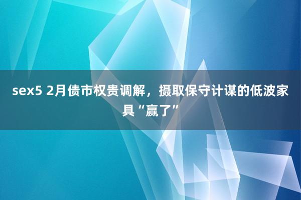 sex5 2月债市权贵调解，摄取保守计谋的低波家具“赢了”