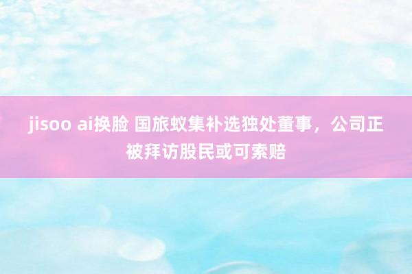 jisoo ai换脸 国旅蚁集补选独处董事，公司正被拜访股民或可索赔