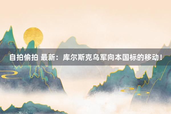 自拍偷拍 最新：库尔斯克乌军向本国标的移动！