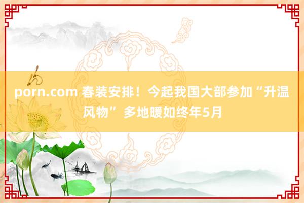 porn.com 春装安排！今起我国大部参加“升温风物” 多地暖如终年5月