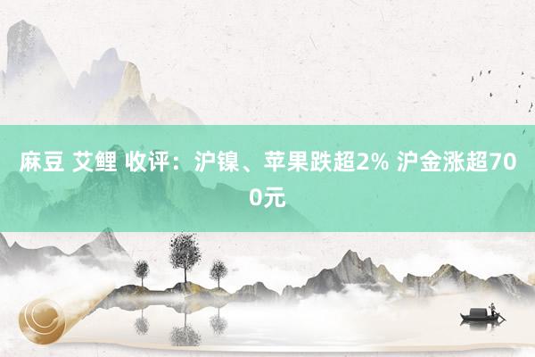 麻豆 艾鲤 收评：沪镍、苹果跌超2% 沪金涨超700元
