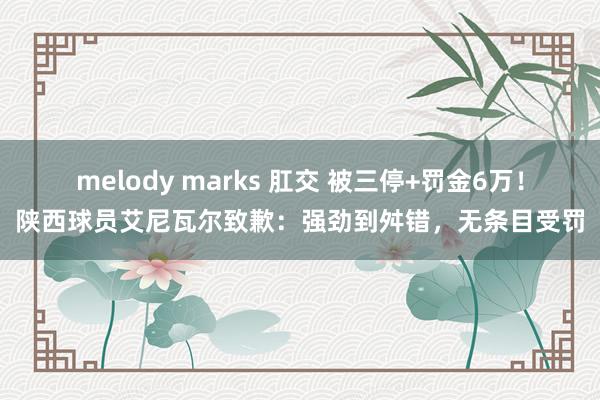 melody marks 肛交 被三停+罚金6万！陕西球员艾尼瓦尔致歉：强劲到舛错，无条目受罚
