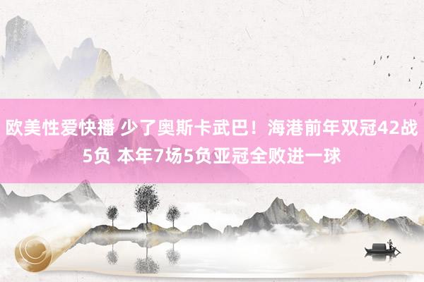欧美性爱快播 少了奥斯卡武巴！海港前年双冠42战5负 本年7场5负亚冠全败进一球