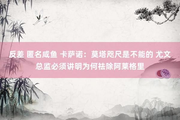 反差 匿名咸鱼 卡萨诺：莫塔咫尺是不能的 尤文总监必须讲明为何祛除阿莱格里