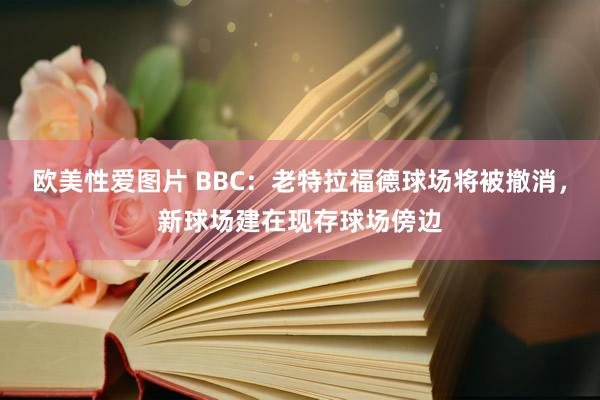 欧美性爱图片 BBC：老特拉福德球场将被撤消，新球场建在现存球场傍边