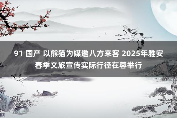 91 国产 以熊猫为媒邀八方来客 2025年雅安春季文旅宣传实际行径在蓉举行