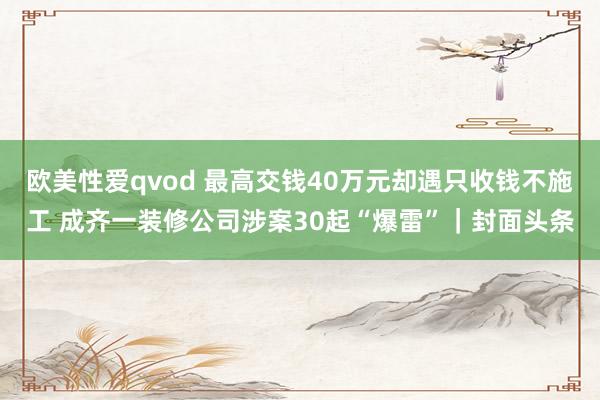 欧美性爱qvod 最高交钱40万元却遇只收钱不施工 成齐一装修公司涉案30起“爆雷”｜封面头条