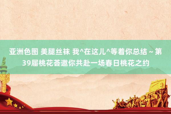 亚洲色图 美腿丝袜 我^在这儿^等着你总结～第39届桃花荟邀你共赴一场春日桃花之约