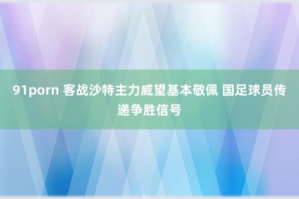 91porn 客战沙特主力威望基本敬佩 国足球员传递争胜信号