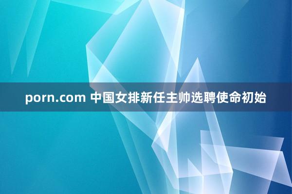 porn.com 中国女排新任主帅选聘使命初始