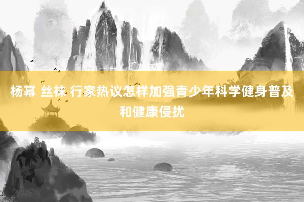 杨幂 丝袜 行家热议怎样加强青少年科学健身普及和健康侵扰