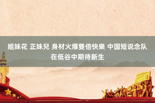 姐妹花 正妹兒 身材火爆雙倍快樂 中国短说念队在低谷中期待新生