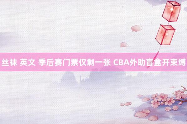 丝袜 英文 季后赛门票仅剩一张 CBA外助盲盒开束缚