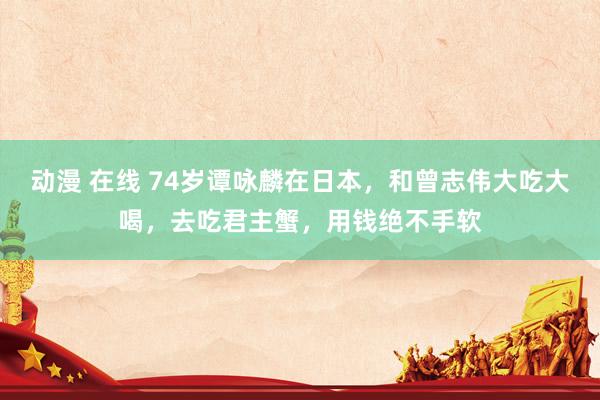 动漫 在线 74岁谭咏麟在日本，和曾志伟大吃大喝，去吃君主蟹，用钱绝不手软