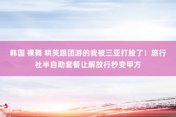 韩国 裸舞 哄笑跟团游的我被三亚打脸了！旅行社半自助套餐让解放行秒变甲方