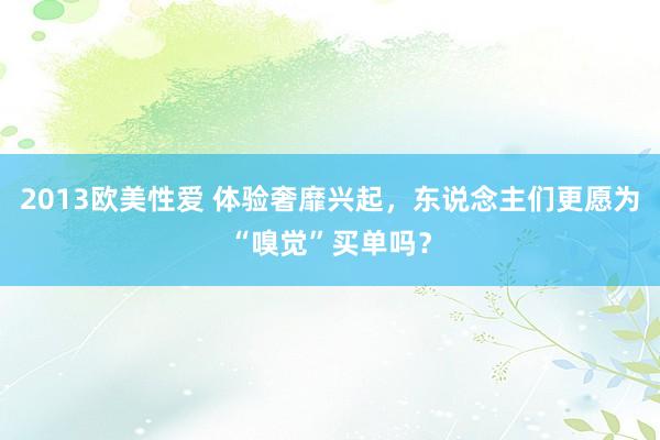 2013欧美性爱 体验奢靡兴起，东说念主们更愿为“嗅觉”买单吗？