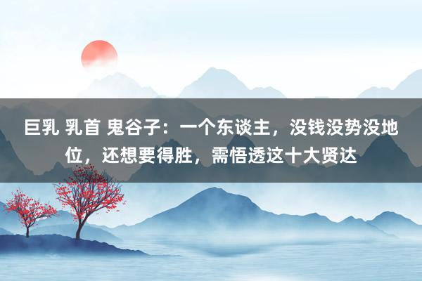巨乳 乳首 鬼谷子：一个东谈主，没钱没势没地位，还想要得胜，需悟透这十大贤达