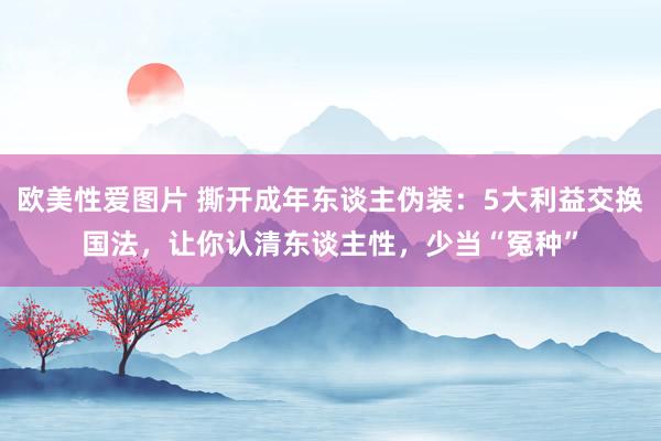 欧美性爱图片 撕开成年东谈主伪装：5大利益交换国法，让你认清东谈主性，少当“冤种”