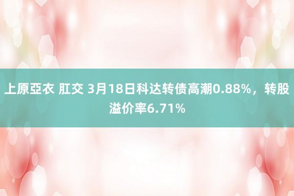 上原亞衣 肛交 3月18日科达转债高潮0.88%，转股溢价率6.71%