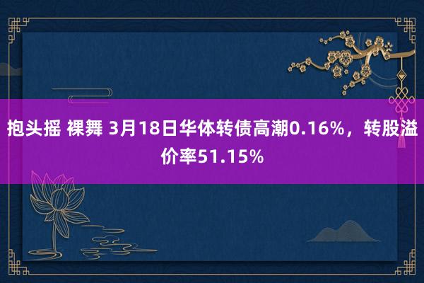 抱头摇 裸舞 3月18日华体转债高潮0.16%，转股溢价率51.15%