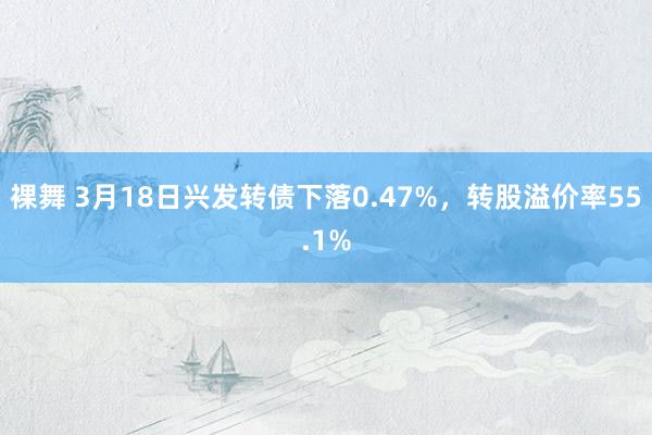 裸舞 3月18日兴发转债下落0.47%，转股溢价率55.1%
