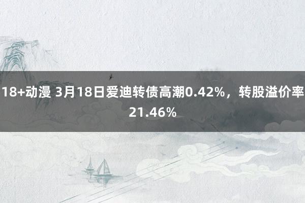 18+动漫 3月18日爱迪转债高潮0.42%，转股溢价率21.46%