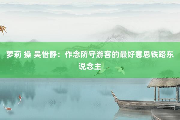 萝莉 操 吴怡静：作念防守游客的最好意思铁路东说念主