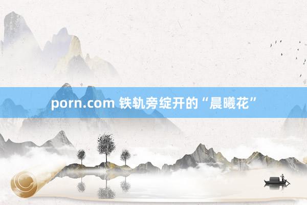 porn.com 铁轨旁绽开的“晨曦花”