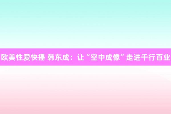 欧美性爱快播 韩东成：让“空中成像”走进千行百业