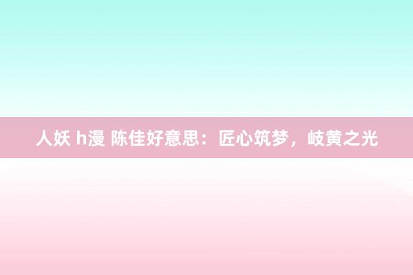 人妖 h漫 陈佳好意思：匠心筑梦，岐黄之光