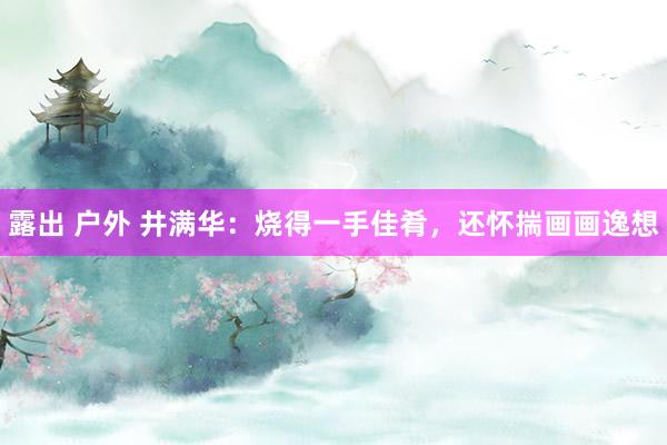 露出 户外 井满华：烧得一手佳肴，还怀揣画画逸想
